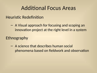 Additional Focus Areas
Heuristic Redefinition
– A Visual approach for focusing and scoping an
innovation project at the right level in a system
Ethnography
– A science that describes human social
phenomena based on fieldwork and observation
 