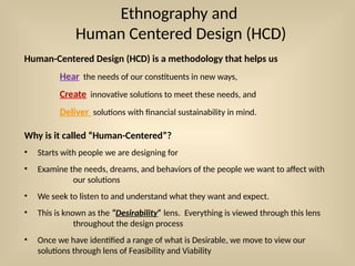 Ethnography and
Human Centered Design (HCD)
Human-Centered Design (HCD) is a methodology that helps us
Hear the needs of our constituents in new ways,
Create innovative solutions to meet these needs, and
Deliver solutions with financial sustainability in mind.
Why is it called “Human-Centered”?
• Starts with people we are designing for
• Examine the needs, dreams, and behaviors of the people we want to affect with
our solutions
• We seek to listen to and understand what they want and expect.
• This is known as the “Desirability” lens. Everything is viewed through this lens
throughout the design process
• Once we have identified a range of what is Desirable, we move to view our
solutions through lens of Feasibility and Viability
 