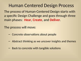 Human Centered Design Process
The process of Human-Centered Design starts with
a specific Design Challenge and goes through three
main phases: Hear, Create, and Deliver.
The process will move:
– Concrete observations about people
– Abstract thinking as we uncover insights and themes
– Back to concrete with tangible solutions
 
