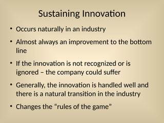 Sustaining Innovation
• Occurs naturally in an industry
• Almost always an improvement to the bottom
line
• If the innovation is not recognized or is
ignored – the company could suffer
• Generally, the innovation is handled well and
there is a natural transition in the industry
• Changes the “rules of the game”
 