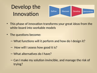 Develop the
Innovation
• This phase of innovation transforms your great ideas from the
white board into workable models
• The questions become:
– What functions will it perform and how do I design it?
– How will I assess how good it is?
– What alternatives do I have?
– Can I make my solution invincible, and manage the risk of
trying?
 