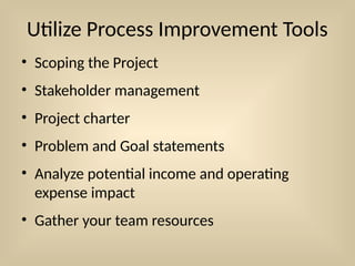 Utilize Process Improvement Tools
• Scoping the Project
• Stakeholder management
• Project charter
• Problem and Goal statements
• Analyze potential income and operating
expense impact
• Gather your team resources
 
