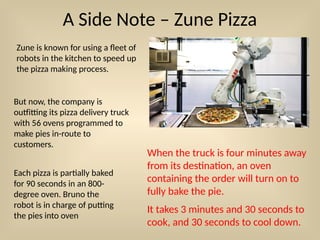 A Side Note – Zune Pizza
Zune is known for using a fleet of
robots in the kitchen to speed up
the pizza making process.
But now, the company is
outfitting its pizza delivery truck
with 56 ovens programmed to
make pies in-route to
customers.
When the truck is four minutes away
from its destination, an oven
containing the order will turn on to
fully bake the pie.
It takes 3 minutes and 30 seconds to
cook, and 30 seconds to cool down.
Each pizza is partially baked
for 90 seconds in an 800-
degree oven. Bruno the
robot is in charge of putting
the pies into oven
 