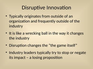 Disruptive Innovation
• Typically originates from outside of an
organization and frequently outside of the
industry
• It is like a wrecking ball in the way it changes
the industry
• Disruption changes the “the game itself”
• Industry leaders typically try to stop or negate
its impact – a losing proposition
 