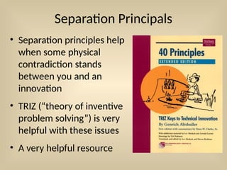 Separation Principals
• Separation principles help
when some physical
contradiction stands
between you and an
innovation
• TRIZ (“theory of inventive
problem solving”) is very
helpful with these issues
• A very helpful resource
 
