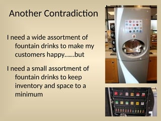Another Contradiction
I need a wide assortment of
fountain drinks to make my
customers happy……but
I need a small assortment of
fountain drinks to keep
inventory and space to a
minimum
 