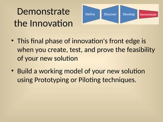 Demonstrate
the Innovation
• This final phase of innovation's front edge is
when you create, test, and prove the feasibility
of your new solution
• Build a working model of your new solution
using Prototyping or Piloting techniques.
 