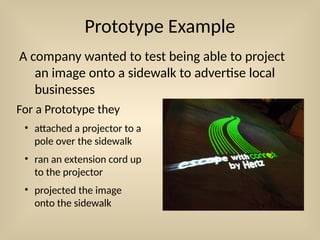 Prototype Example
A company wanted to test being able to project
an image onto a sidewalk to advertise local
businesses
For a Prototype they
• attached a projector to a
pole over the sidewalk
• ran an extension cord up
to the projector
• projected the image
onto the sidewalk
 