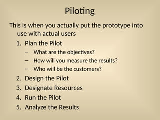 Piloting
This is when you actually put the prototype into
use with actual users
1. Plan the Pilot
– What are the objectives?
– How will you measure the results?
– Who will be the customers?
2. Design the Pilot
3. Designate Resources
4. Run the Pilot
5. Analyze the Results
 