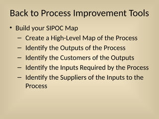 Back to Process Improvement Tools
• Build your SIPOC Map
– Create a High-Level Map of the Process
– Identify the Outputs of the Process
– Identify the Customers of the Outputs
– Identify the Inputs Required by the Process
– Identify the Suppliers of the Inputs to the
Process
 