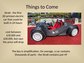 Things to Come
Strati - the first
3D-printed electric
car that could be
built in 24 hours
The key is simplification. On average, a car contains
thousands of parts - the Strati contains just 49
cost between
$18,000 and
$30,000, but says
the price will drop
 