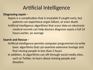 Artificial Intelligence
Diagnosing sepsis –
Sepsis is a complication that is treatable if caught early, but
patients can experience organ failure, or even death
Artificial Intelligence algorithms that scour data on electronic
medical records can help doctors diagnose sepsis a full 24
hours earlier, on average
Search and Rescue –
Artificial Intelligence permits computer programmers to write
basic algorithms that can examine extensive footage and
find missing people in less than 2 hours
In addition, AI algorithms can sift through social media sites,
such as Twitter, to learn about missing people and
disasters
 