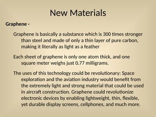 New Materials
Graphene -
Graphene is basically a substance which is 300 times stronger
than steel and made of only a thin layer of pure carbon,
making it literally as light as a feather
Each sheet of graphene is only one atom thick, and one
square meter weighs just 0.77 milligrams.
The uses of this technology could be revolutionary: Space
exploration and the aviation industry would benefit from
the extremely light and strong material that could be used
in aircraft construction. Graphene could revolutionize
electronic devices by enabling lightweight, thin, flexible,
yet durable display screens, cellphones, and much more.
 