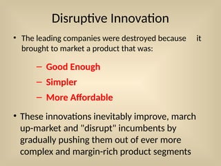 Disruptive Innovation
• The leading companies were destroyed because it
brought to market a product that was:
– Good Enough
– Simpler
– More Affordable
• These innovations inevitably improve, march
up-market and "disrupt" incumbents by
gradually pushing them out of ever more
complex and margin-rich product segments
 
