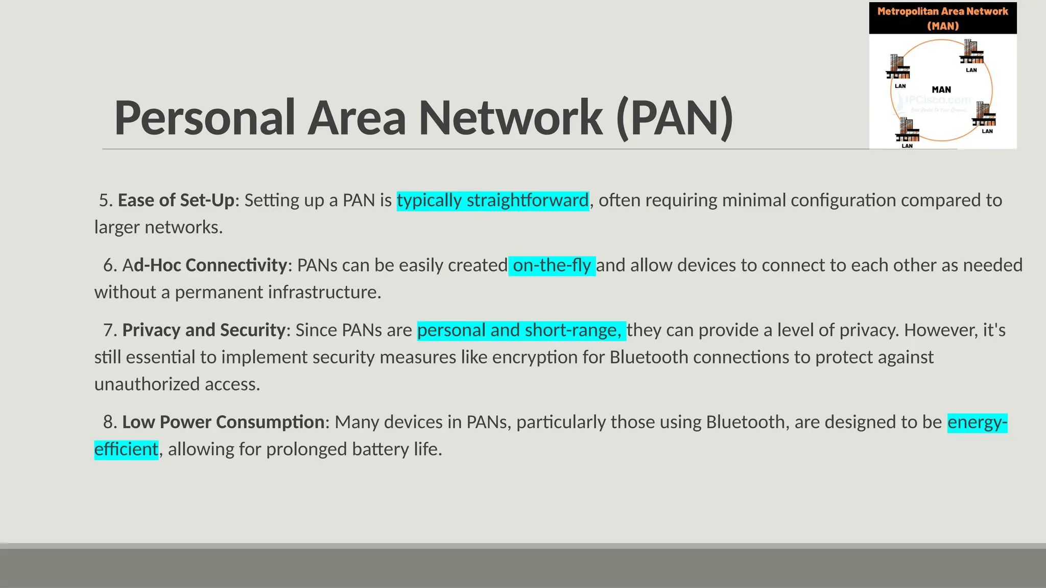 Personal Area Network (PAN)
5. Ease of Set-Up: Setting up a PAN is typically straightforward, often requiring minimal configuration compared to
larger networks.
6. Ad-Hoc Connectivity: PANs can be easily created on-the-fly and allow devices to connect to each other as needed
without a permanent infrastructure.
7. Privacy and Security: Since PANs are personal and short-range, they can provide a level of privacy. However, it's
still essential to implement security measures like encryption for Bluetooth connections to protect against
unauthorized access.
8. Low Power Consumption: Many devices in PANs, particularly those using Bluetooth, are designed to be energy-
efficient, allowing for prolonged battery life.
 