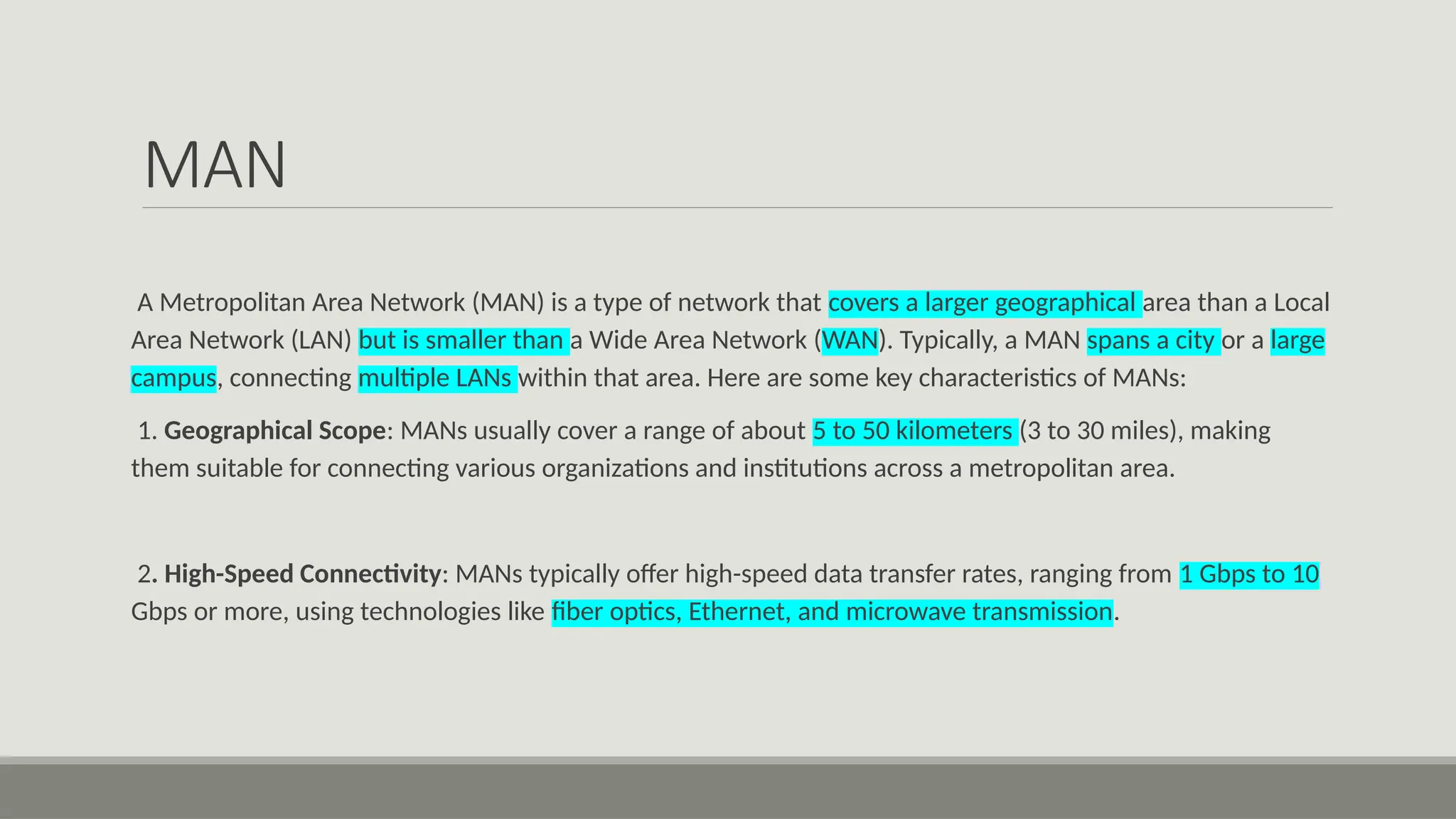MAN
A Metropolitan Area Network (MAN) is a type of network that covers a larger geographical area than a Local
Area Network (LAN) but is smaller than a Wide Area Network (WAN). Typically, a MAN spans a city or a large
campus, connecting multiple LANs within that area. Here are some key characteristics of MANs:
1. Geographical Scope: MANs usually cover a range of about 5 to 50 kilometers (3 to 30 miles), making
them suitable for connecting various organizations and institutions across a metropolitan area.
2. High-Speed Connectivity: MANs typically offer high-speed data transfer rates, ranging from 1 Gbps to 10
Gbps or more, using technologies like fiber optics, Ethernet, and microwave transmission.
 