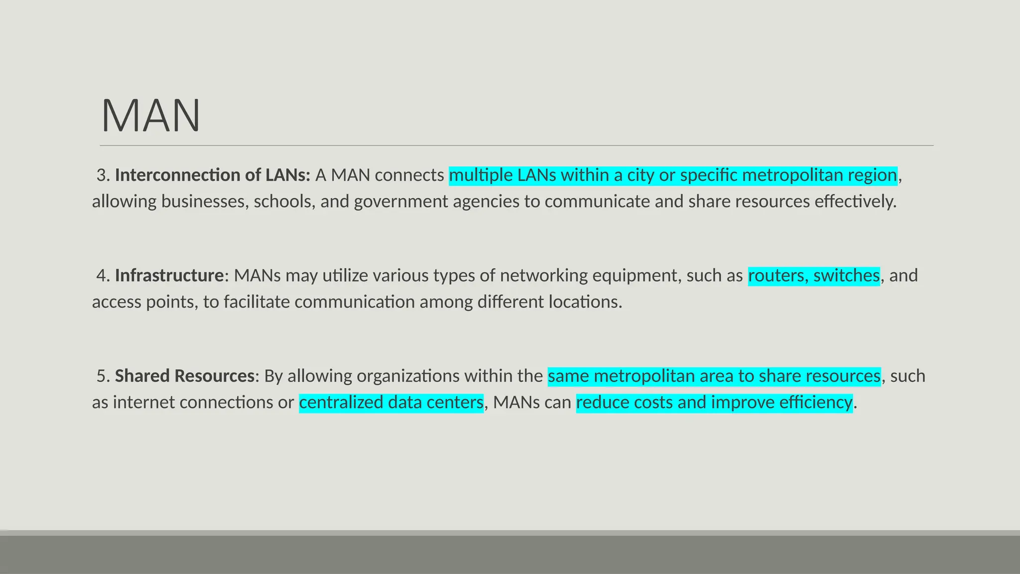 MAN
3. Interconnection of LANs: A MAN connects multiple LANs within a city or specific metropolitan region,
allowing businesses, schools, and government agencies to communicate and share resources effectively.
4. Infrastructure: MANs may utilize various types of networking equipment, such as routers, switches, and
access points, to facilitate communication among different locations.
5. Shared Resources: By allowing organizations within the same metropolitan area to share resources, such
as internet connections or centralized data centers, MANs can reduce costs and improve efficiency.
 