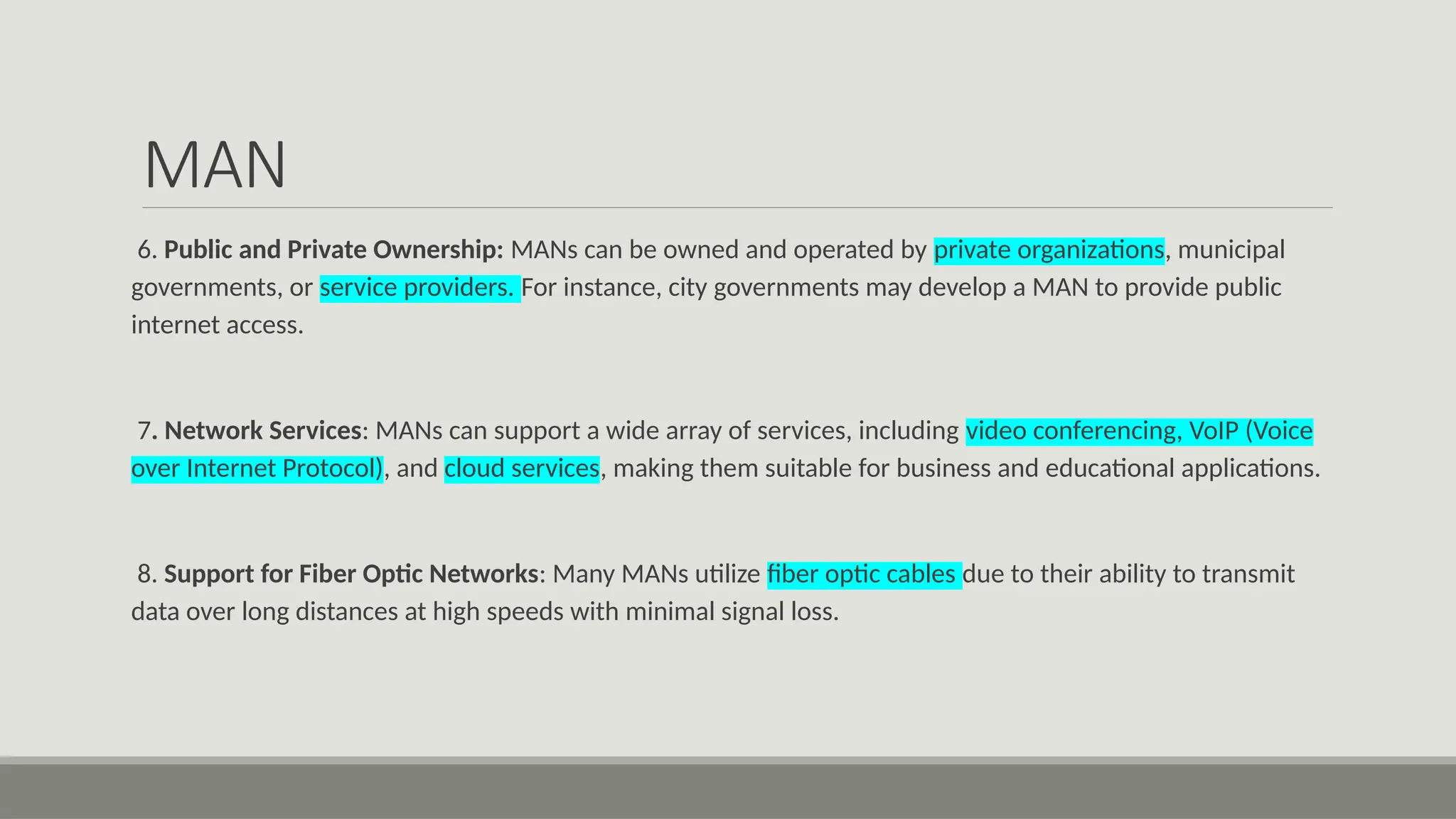 MAN
6. Public and Private Ownership: MANs can be owned and operated by private organizations, municipal
governments, or service providers. For instance, city governments may develop a MAN to provide public
internet access.
7. Network Services: MANs can support a wide array of services, including video conferencing, VoIP (Voice
over Internet Protocol), and cloud services, making them suitable for business and educational applications.
8. Support for Fiber Optic Networks: Many MANs utilize fiber optic cables due to their ability to transmit
data over long distances at high speeds with minimal signal loss.
 