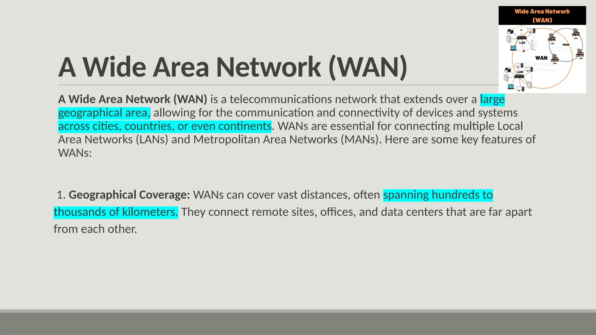A Wide Area Network (WAN)
A Wide Area Network (WAN) is a telecommunications network that extends over a large
geographical area, allowing for the communication and connectivity of devices and systems
across cities, countries, or even continents. WANs are essential for connecting multiple Local
Area Networks (LANs) and Metropolitan Area Networks (MANs). Here are some key features of
WANs:
1. Geographical Coverage: WANs can cover vast distances, often spanning hundreds to
thousands of kilometers. They connect remote sites, offices, and data centers that are far apart
from each other.
 