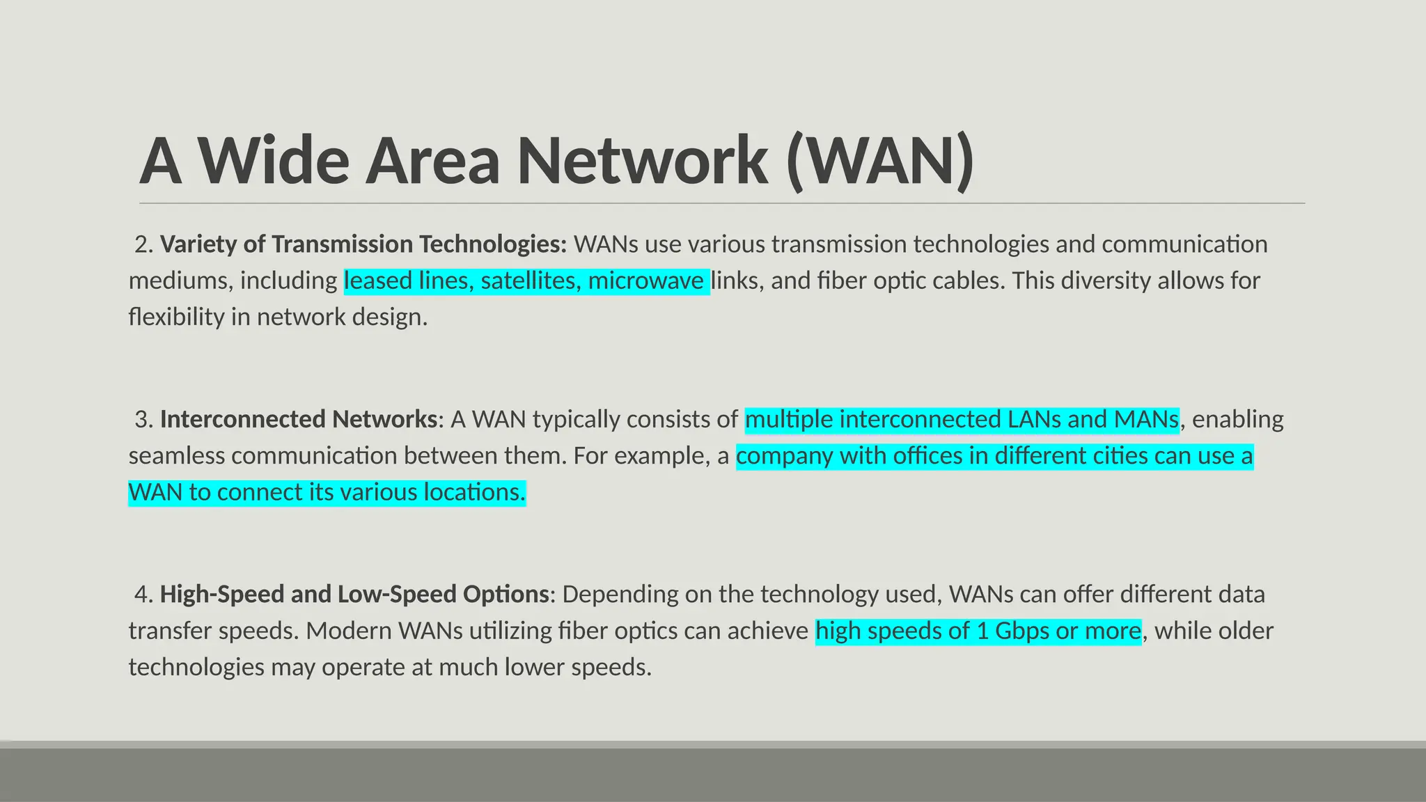 A Wide Area Network (WAN)
2. Variety of Transmission Technologies: WANs use various transmission technologies and communication
mediums, including leased lines, satellites, microwave links, and fiber optic cables. This diversity allows for
flexibility in network design.
3. Interconnected Networks: A WAN typically consists of multiple interconnected LANs and MANs, enabling
seamless communication between them. For example, a company with offices in different cities can use a
WAN to connect its various locations.
4. High-Speed and Low-Speed Options: Depending on the technology used, WANs can offer different data
transfer speeds. Modern WANs utilizing fiber optics can achieve high speeds of 1 Gbps or more, while older
technologies may operate at much lower speeds.
 