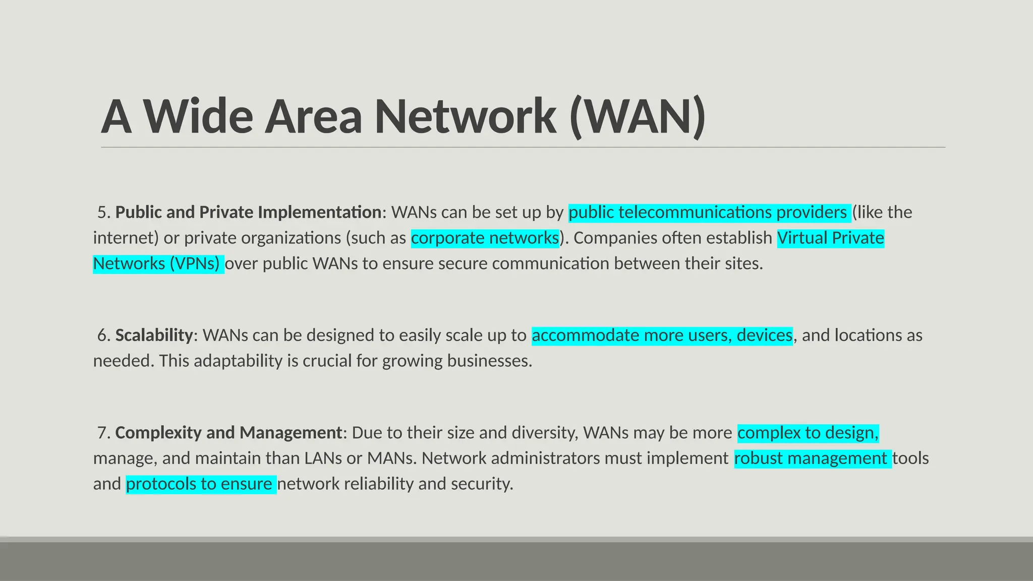 A Wide Area Network (WAN)
5. Public and Private Implementation: WANs can be set up by public telecommunications providers (like the
internet) or private organizations (such as corporate networks). Companies often establish Virtual Private
Networks (VPNs) over public WANs to ensure secure communication between their sites.
6. Scalability: WANs can be designed to easily scale up to accommodate more users, devices, and locations as
needed. This adaptability is crucial for growing businesses.
7. Complexity and Management: Due to their size and diversity, WANs may be more complex to design,
manage, and maintain than LANs or MANs. Network administrators must implement robust management tools
and protocols to ensure network reliability and security.
 