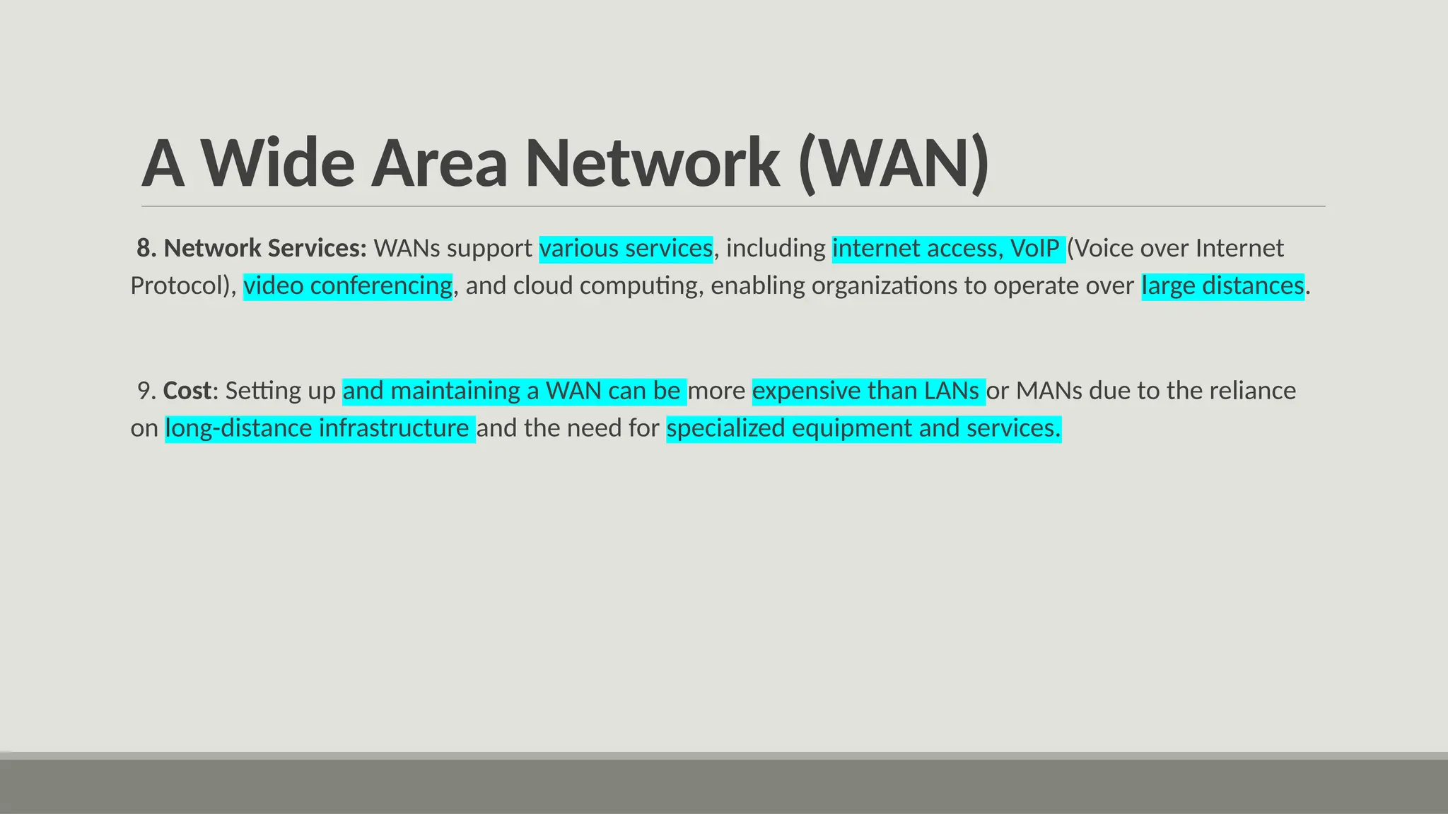 A Wide Area Network (WAN)
8. Network Services: WANs support various services, including internet access, VoIP (Voice over Internet
Protocol), video conferencing, and cloud computing, enabling organizations to operate over large distances.
9. Cost: Setting up and maintaining a WAN can be more expensive than LANs or MANs due to the reliance
on long-distance infrastructure and the need for specialized equipment and services.
 
