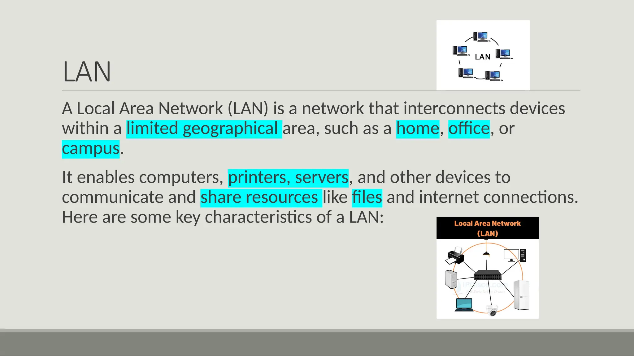 LAN
A Local Area Network (LAN) is a network that interconnects devices
within a limited geographical area, such as a home, office, or
campus.
It enables computers, printers, servers, and other devices to
communicate and share resources like files and internet connections.
Here are some key characteristics of a LAN:
 