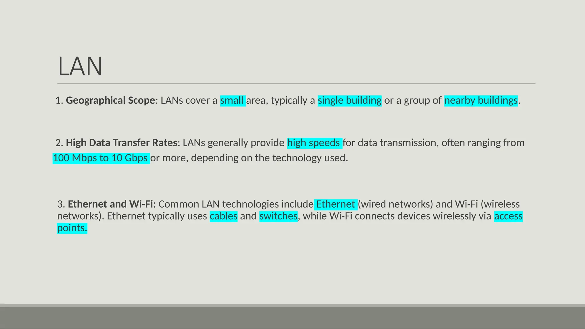 LAN
1. Geographical Scope: LANs cover a small area, typically a single building or a group of nearby buildings.
2. High Data Transfer Rates: LANs generally provide high speeds for data transmission, often ranging from
100 Mbps to 10 Gbps or more, depending on the technology used.
3. Ethernet and Wi-Fi: Common LAN technologies include Ethernet (wired networks) and Wi-Fi (wireless
networks). Ethernet typically uses cables and switches, while Wi-Fi connects devices wirelessly via access
points.
 