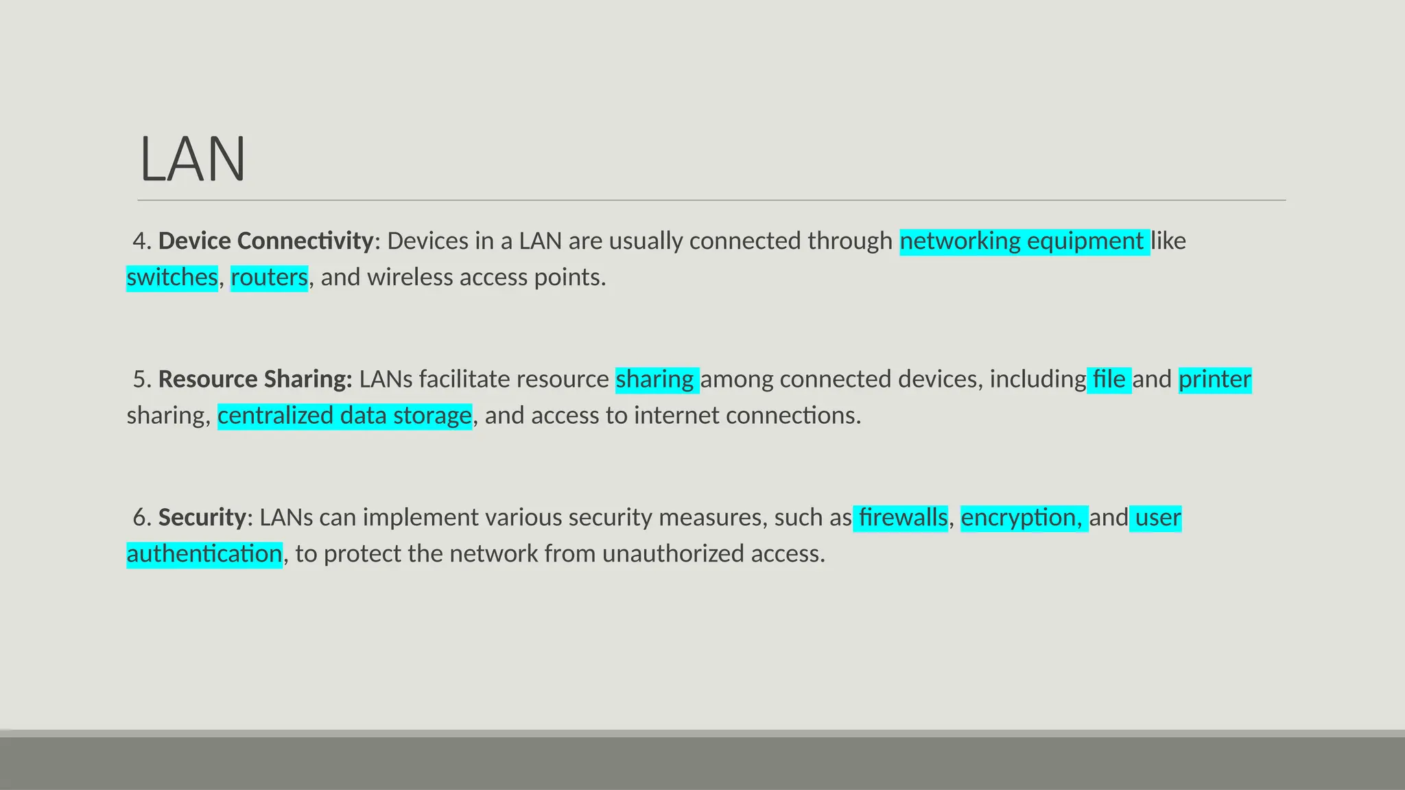 LAN
4. Device Connectivity: Devices in a LAN are usually connected through networking equipment like
switches, routers, and wireless access points.
5. Resource Sharing: LANs facilitate resource sharing among connected devices, including file and printer
sharing, centralized data storage, and access to internet connections.
6. Security: LANs can implement various security measures, such as firewalls, encryption, and user
authentication, to protect the network from unauthorized access.
 