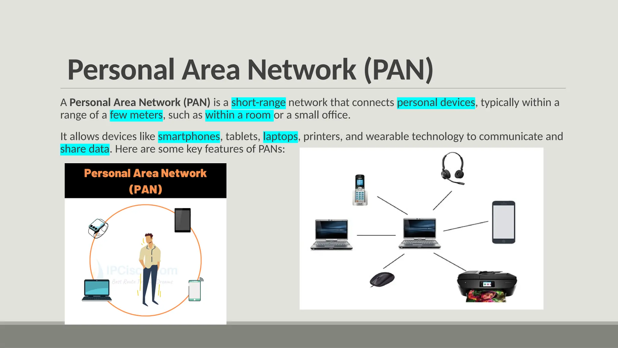 Personal Area Network (PAN)
A Personal Area Network (PAN) is a short-range network that connects personal devices, typically within a
range of a few meters, such as within a room or a small office.
It allows devices like smartphones, tablets, laptops, printers, and wearable technology to communicate and
share data. Here are some key features of PANs:
 