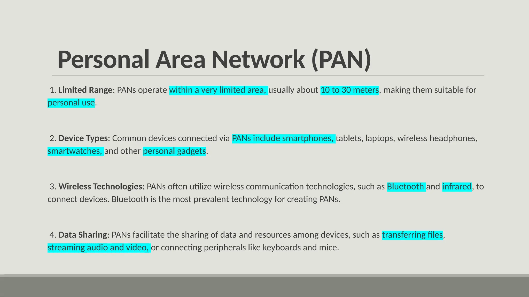 Personal Area Network (PAN)
1. Limited Range: PANs operate within a very limited area, usually about 10 to 30 meters, making them suitable for
personal use.
2. Device Types: Common devices connected via PANs include smartphones, tablets, laptops, wireless headphones,
smartwatches, and other personal gadgets.
3. Wireless Technologies: PANs often utilize wireless communication technologies, such as Bluetooth and infrared, to
connect devices. Bluetooth is the most prevalent technology for creating PANs.
4. Data Sharing: PANs facilitate the sharing of data and resources among devices, such as transferring files,
streaming audio and video, or connecting peripherals like keyboards and mice.
 
