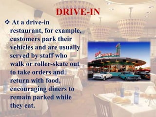 DRIVE-IN
 At a drive-in
restaurant, for example,
customers park their
vehicles and are usually
served by staff who
walk or roller-skate out
to take orders and
return with food,
encouraging diners to
remain parked while
they eat.
 