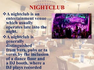 NIGHTCLUB
A nightclub is an
entertainment venue
which usually
operates late into the
night.
A nightclub is
generally
distinguished
from bars, pubs or ta
verns by the inclusion
of a dance floor and
a DJ booth, where a
DJ plays recorded
 