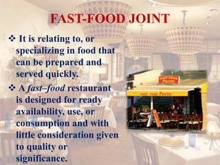 FAST-FOOD JOINT
 It is relating to, or
specializing in food that
can be prepared and
served quickly.
 A fast–food restaurant
is designed for ready
availability, use, or
consumption and with
little consideration given
to quality or
significance.
 