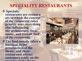 SPECIALITY RESTAURANTS
 Specialty
restaurants are restaura
nts in which the concept
of the restaurant takes
priority over everything
else, influencing
the architecture, food,
music, and overall 'feel'
of the restaurant.
The food usually takes a
backseat to the
presentation of the
theme, and these
restaurants attract
customers solely on the
 