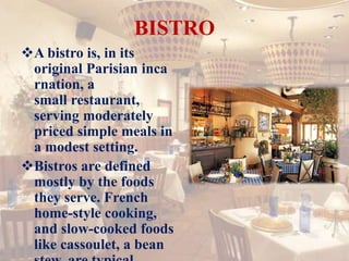BISTRO
A bistro is, in its
original Parisian inca
rnation, a
small restaurant,
serving moderately
priced simple meals in
a modest setting.
Bistros are defined
mostly by the foods
they serve. French
home-style cooking,
and slow-cooked foods
like cassoulet, a bean
 