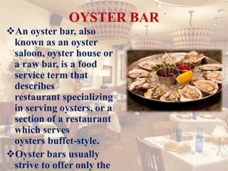 OYSTER BAR
An oyster bar, also
known as an oyster
saloon, oyster house or
a raw bar, is a food
service term that
describes
restaurant specializing
in serving oysters, or a
section of a restaurant
which serves
oysters buffet-style.
Oyster bars usually
strive to offer only the
 
