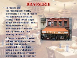 BRASSERIE
• In France and
the Francophone world,
a brasserie is a type of French
restaurant with a relaxed
setting, which serves single
dishes and other meals. The
word brasserie is
also French for "brewery"
and, by extension, "the
brewing business".
• A brasserie can be expected
to have professional service,
printed menus, and,
traditionally, white linen—
unlike a bistro which may
have none of these. Typically,
a brasserie is open every day
 