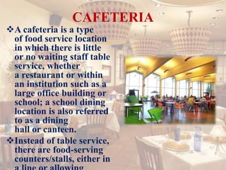 CAFETERIA
A cafeteria is a type
of food service location
in which there is little
or no waiting staff table
service, whether
a restaurant or within
an institution such as a
large office building or
school; a school dining
location is also referred
to as a dining
hall or canteen.
Instead of table service,
there are food-serving
counters/stalls, either in
 