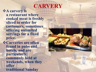 CARVERY
A carvery is
a restaurant where
cooked meat is freshly
sliced to order for
customers, sometimes
offering unlimited
servings for a fixed
price.
Carveries are often
found in pubs and
hotels, and are
particularly
commonly held at
weekends, when they
offer
traditional Sunday
 