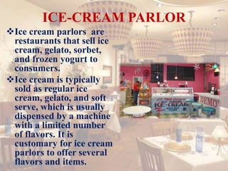 ICE-CREAM PARLOR
Ice cream parlors are
restaurants that sell ice
cream, gelato, sorbet,
and frozen yogurt to
consumers.
Ice cream is typically
sold as regular ice
cream, gelato, and soft
serve, which is usually
dispensed by a machine
with a limited number
of flavors. It is
customary for ice cream
parlors to offer several
flavors and items.
 