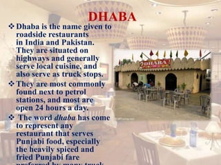 DHABA
Dhaba is the name given to
roadside restaurants
in India and Pakistan.
They are situated on
highways and generally
serve local cuisine, and
also serve as truck stops.
They are most commonly
found next to petrol
stations, and most are
open 24 hours a day.
 The word dhaba has come
to represent any
restaurant that serves
Punjabi food, especially
the heavily spiced and
fried Punjabi fare
 