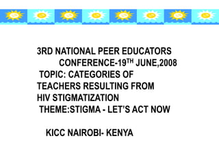 3RD NATIONAL PEER EDUCATORS
CONFERENCE-19TH JUNE,2008
TOPIC: CATEGORIES OF
TEACHERS RESULTING FROM
HIV STIGMATIZATION
THEME:STIGMA - LET’S ACT NOW
KICC NAIROBI- KENYA
 