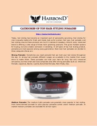 http://www.hairbond.com/
Today, hair styling has become an important part of personality grooming. Hair styling for
men is equally matters for fresh and trendy look as for women. Hair wax, hair pomade, and
hair styling creams these products are much in demand nowadays. Almost every renowned
brand is offering a vital range of these hairs grooming products. This gives multiple options
for buying, but also creates confusion in selecting. In all types of top hair styling product,
pomades are most popular among young generation. Best men hair pomades are divided in
three categories these are:
Strong Pomade- Sometimes you need pomade that can hold your hair styles throughout
the day. In strong hair pomade different ranges are available in the market from super
shine to matte finish. These pomades can hold your hairs for long. Not only renowned
companies, but few small and local companies also offer strong pomades Such as: American
Pomade, Uppercut, Baxter, Layrite, Bona Fide Pomade, Mom Made, Dax.
Medium Pomade: The medium holds pomades are generally more popular in hair styling.
From home-brewed pomade to ultra popular pomades comes under medium pomade. In
market medium pomades are available for all hair types.
Categories of Top hair styling pomades
 