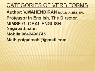 CATEGORIES OF VERB FORMS
Author: V.MAHENDIRAN M.A.,M.A.,ELT.,TFL
Professor in English, The Director,
MIMSE GLOBAL ENGLISH
Nagapattinam.
Mobile 9842490745
Mail: poigaimahi@gmail.com
 