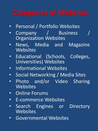 • Personal / Portfolio Websites
• Company / Business /
Organization Websites
• News, Media and Magazine
Websites
• Educational (Schools, Colleges,
Universities) Websites
• Informational Websites
• Social Networking / Media Sites
• Photo and/or Video Sharing
Websites
• Online Forums
• E-commerce Websites
• Search Engines or Directory
Websites
• Governmental Websites
Categories of Websites
 