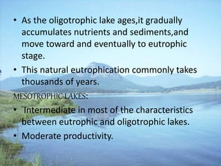 • As the oligotrophic lake ages,it gradually
accumulates nutrients and sediments,and
move toward and eventually to eutrophic
stage.
• This natural eutrophication commonly takes
thousands of years.
MESOTROPHIC LAKES:
• Intermediate in most of the characteristics
between eutrophic and oligotrophic lakes.
• Moderate productivity.
 