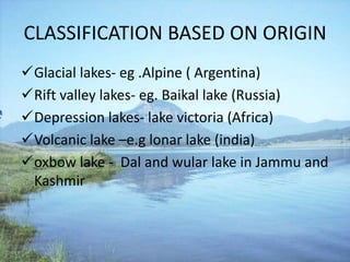CLASSIFICATION BASED ON ORIGIN
Glacial lakes- eg .Alpine ( Argentina)
Rift valley lakes- eg. Baikal lake (Russia)
Depression lakes- lake victoria (Africa)
Volcanic lake –e.g lonar lake (india)
oxbow lake - Dal and wular lake in Jammu and
Kashmir
 