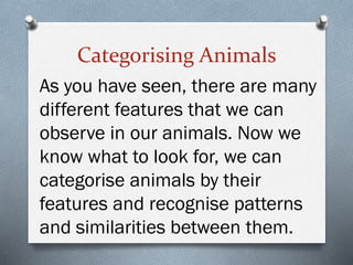 Categorising Animals
As you have seen, there are many
different features that we can
observe in our animals. Now we
know what to look for, we can
categorise animals by their
features and recognise patterns
and similarities between them.
 