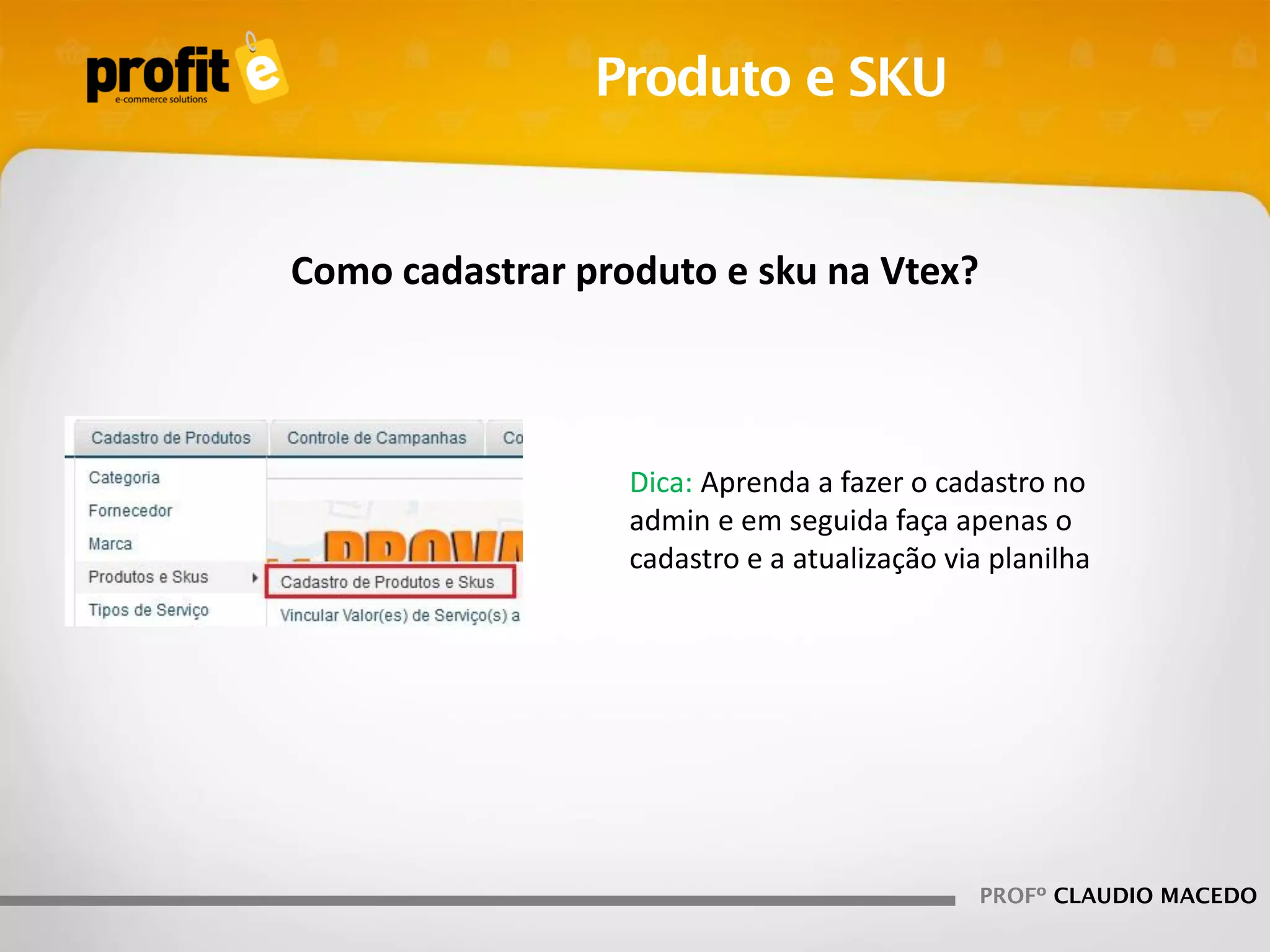 Produto e SKU

Como cadastrar produto e sku na Vtex?

Dica: Aprenda a fazer o cadastro no
admin e em seguida faça apenas o
cadastro e a atualização via planilha

PROFº CLAUDIO MACEDO

 
